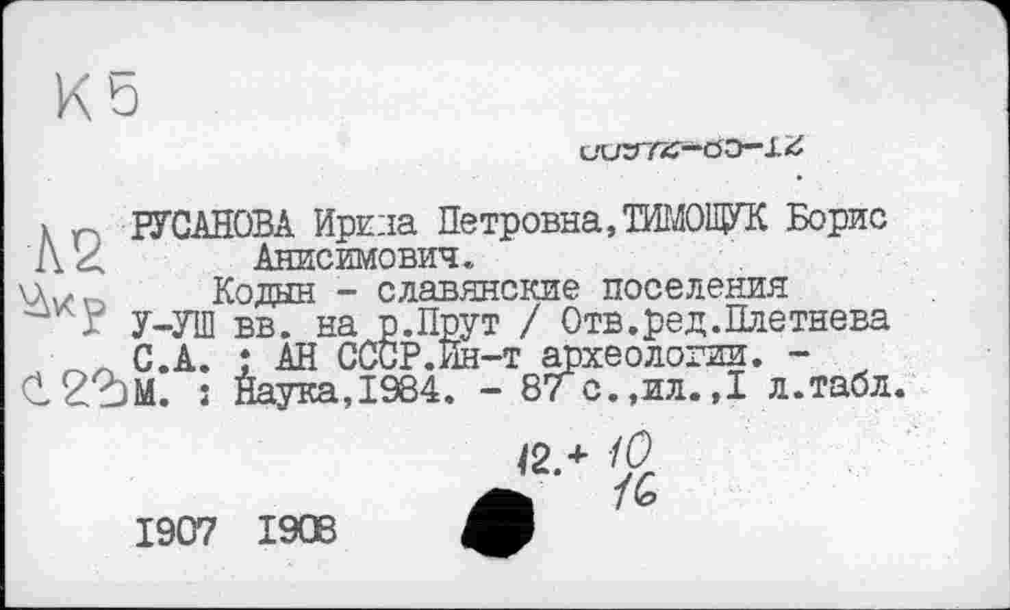 ﻿Ö0—
X r РУСАНОВА Ире ла Петровна,ТИМОЩУК Борис 1\4 Анисимович.
Чх/п Колин - славянские поселения
Г У-УШ вв. на р.Прут / Отв.ред.Плетнева С.А. ; АН СССР.Ин-т археологии. -С2?)М. Î Наука,1984. - 87 с.,ил.,I л.табл.
1907 1908
і 10>